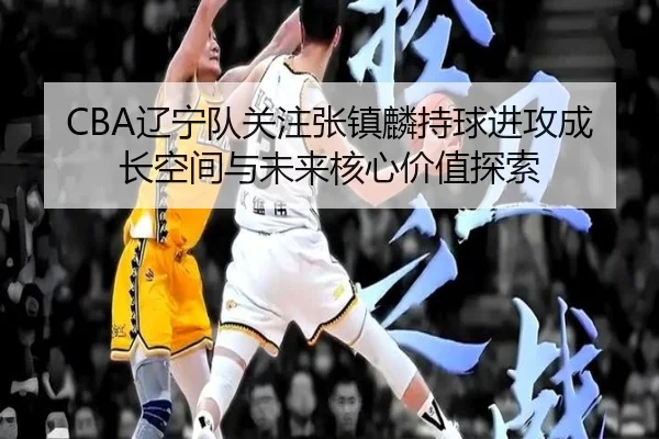 CBA辽宁队关注张镇麟持球进攻成长空间与未来核心价值探索