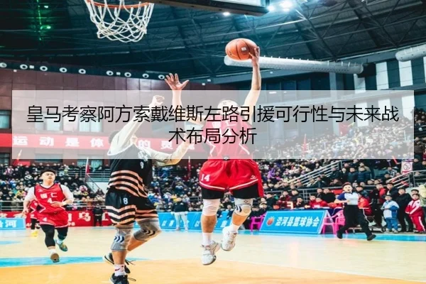 皇马考察阿方索戴维斯左路引援可行性与未来战术布局分析