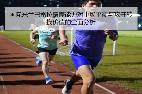 国际米兰巴雷拉覆盖能力对中场平衡与攻守转换价值的全面分析