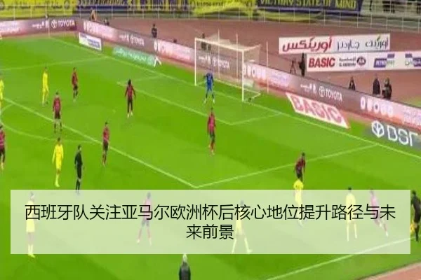 西班牙队关注亚马尔欧洲杯后核心地位提升路径与未来前景