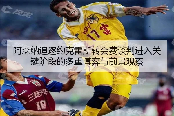 阿森纳追逐约克雷斯转会费谈判进入关键阶段的多重博弈与前景观察