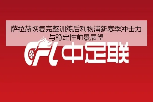 萨拉赫恢复完整训练后利物浦新赛季冲击力与稳定性前景展望